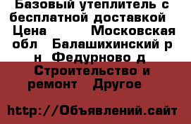Базовый утеплитель с бесплатной доставкой  › Цена ­ 300 - Московская обл., Балашихинский р-н, Федурново д. Строительство и ремонт » Другое   